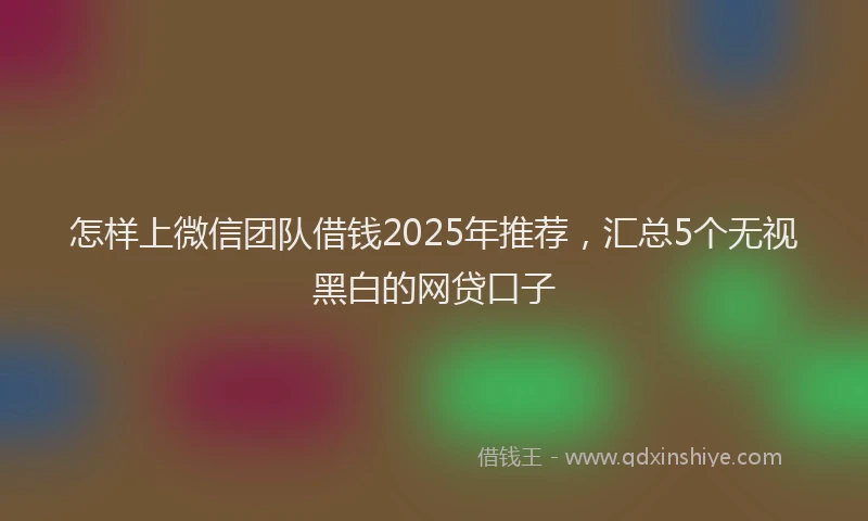 怎样上微信团队借钱2025年推荐，汇总5个无视黑白的网贷口子