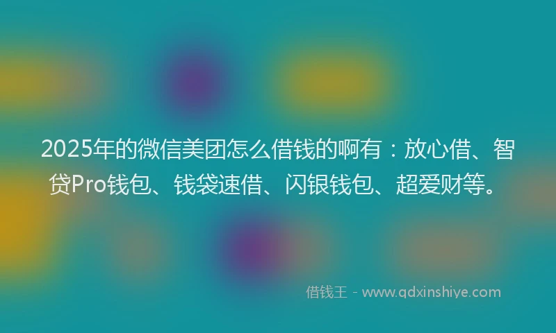 2025年的微信美团怎么借钱的啊有：放心借、智贷Pro钱包、钱袋速借、闪银钱包、超爱财等。