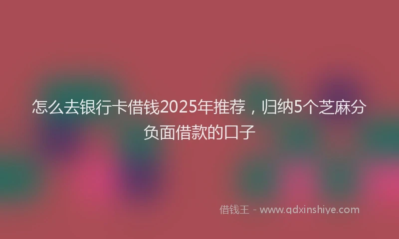 怎么去银行卡借钱2025年推荐，归纳5个芝麻分负面借款的口子