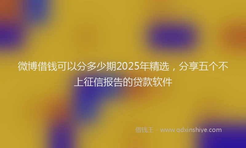 微博借钱可以分多少期2025年精选，分享五个不上征信报告的贷款软件