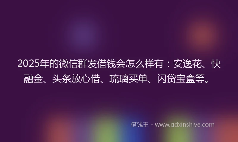 2025年的微信群发借钱会怎么样有：安逸花、快融金、头条放心借、琉璃买单、闪贷宝盒等。