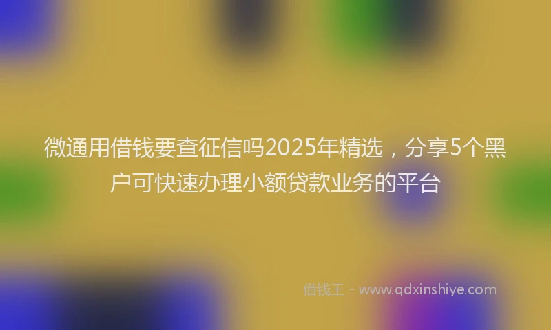 微通用借钱要查征信吗2025年精选，分享5个黑户可快速办理小额贷款业务的平台