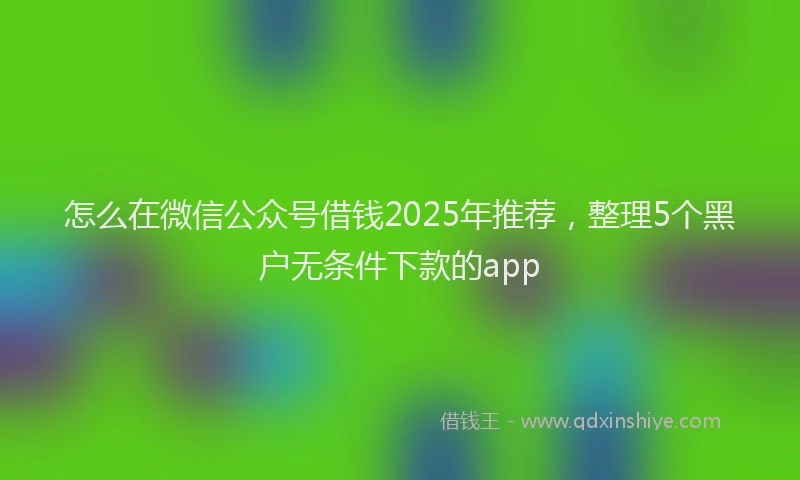 怎么在微信公众号借钱2025年推荐，整理5个黑户无条件下款的app
