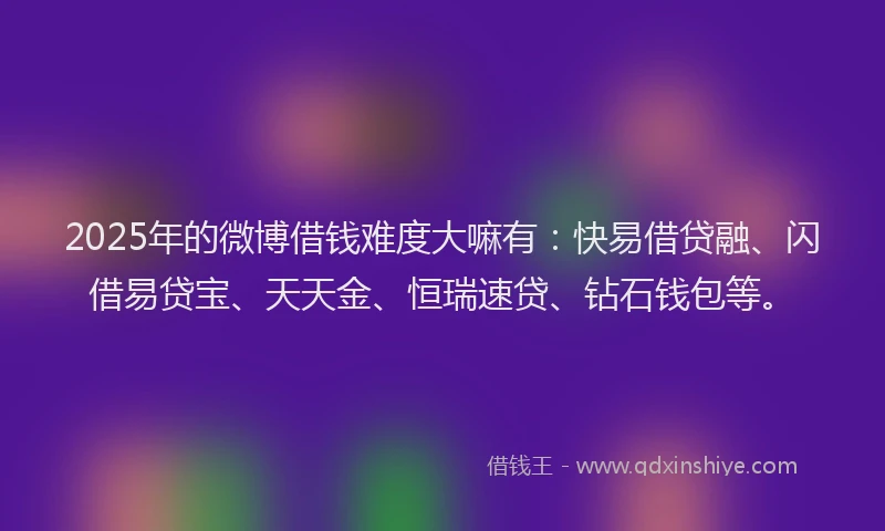 2025年的微博借钱难度大嘛有：快易借贷融、闪借易贷宝、天天金、恒瑞速贷、钻石钱包等。