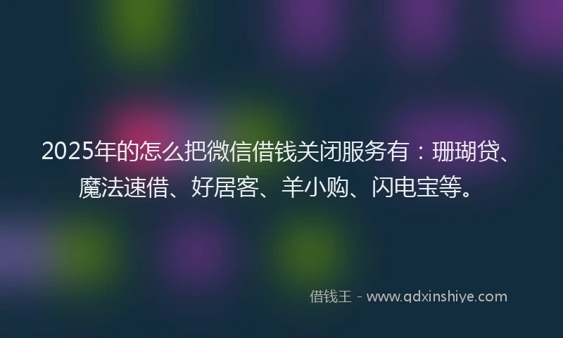 2025年的怎么把微信借钱关闭服务有：珊瑚贷、魔法速借、好居客、羊小购、闪电宝等。