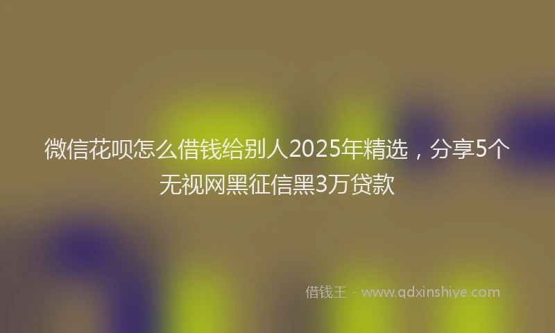 微信花呗怎么借钱给别人2025年精选，分享5个无视网黑征信黑3万贷款