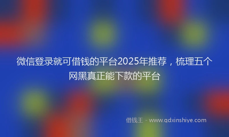微信登录就可借钱的平台2025年推荐，梳理五个网黑真正能下款的平台