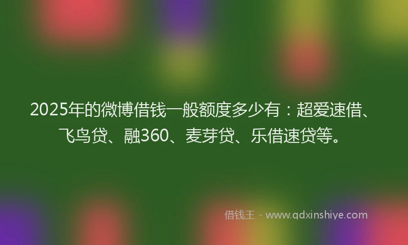 2025年的微博借钱一般额度多少有：超爱速借、飞鸟贷、融360、麦芽贷、乐借速贷等。