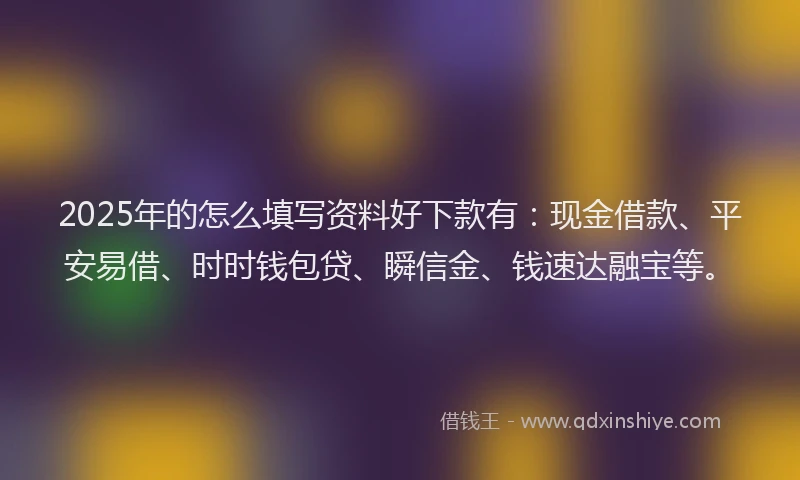2025年的怎么填写资料好下款有：现金借款、平安易借、时时钱包贷、瞬信金、钱速达融宝等。