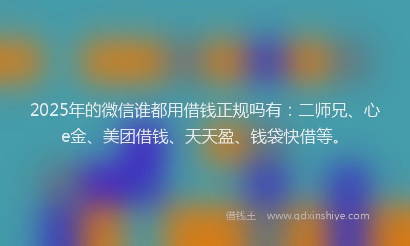 2025年的微信谁都用借钱正规吗有：二师兄、心e金、美团借钱、天天盈、钱袋快借等。