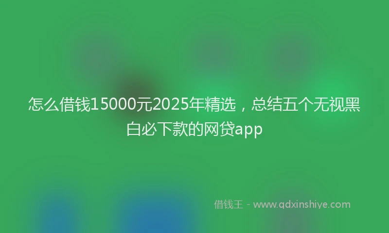 怎么借钱15000元2025年精选，总结五个无视黑白必下款的网贷app