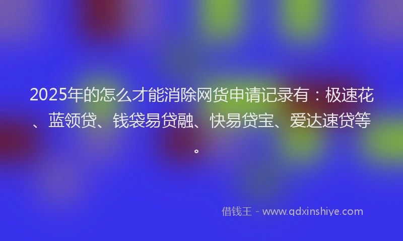 2025年的怎么才能消除网货申请记录有：极速花、蓝领贷、钱袋易贷融、快易贷宝、爱达速贷等。