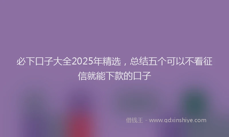必下口子大全2025年精选，总结五个可以不看征信就能下款的口子