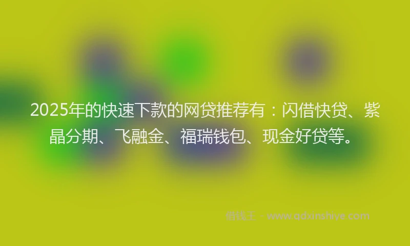 2025年的快速下款的网贷推荐有：闪借快贷、紫晶分期、飞融金、福瑞钱包、现金好贷等。