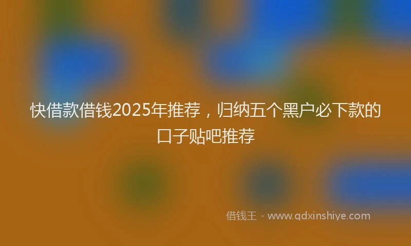 快借款借钱2025年推荐，归纳五个黑户必下款的口子贴吧推荐