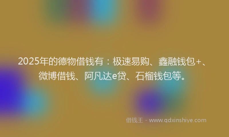 2025年的德物借钱有：极速易购、鑫融钱包+、微博借钱、阿凡达e贷、石榴钱包等。