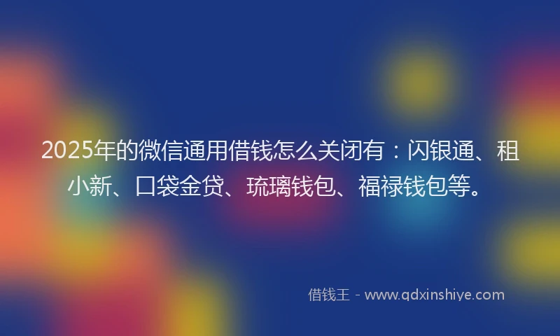 2025年的微信通用借钱怎么关闭有：闪银通、租小新、口袋金贷、琉璃钱包、福禄钱包等。