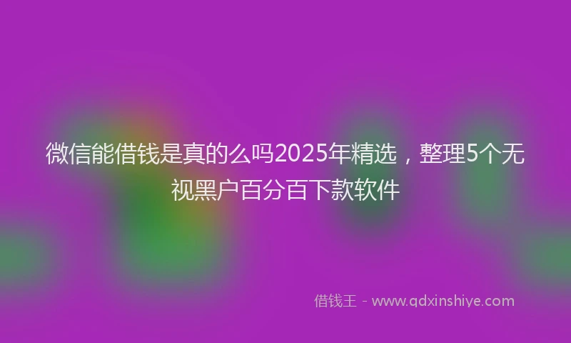 微信能借钱是真的么吗2025年精选，整理5个无视黑户百分百下款软件
