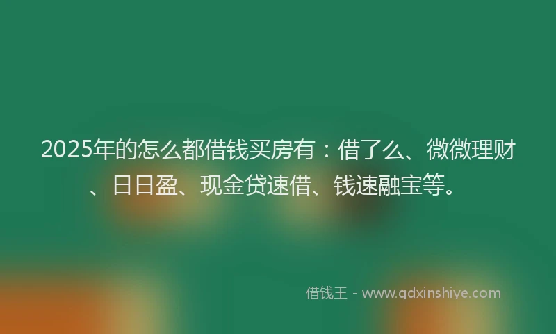 2025年的怎么都借钱买房有：借了么、微微理财、日日盈、现金贷速借、钱速融宝等。