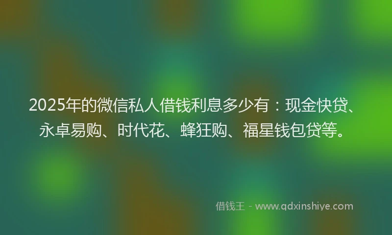 2025年的微信私人借钱利息多少有：现金快贷、永卓易购、时代花、蜂狂购、福星钱包贷等。