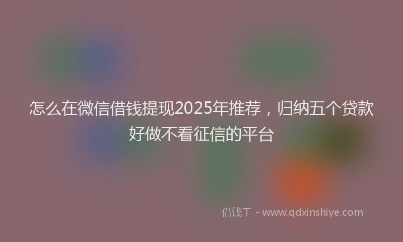 怎么在微信借钱提现2025年推荐，归纳五个贷款好做不看征信的平台