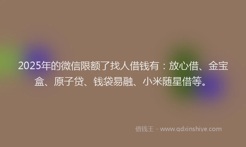 2025年的微信限额了找人借钱有：放心借、金宝盒、原子贷、钱袋易融、小米随星借等。
