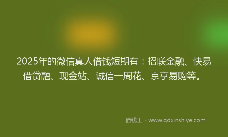2025年的微信真人借钱短期有：招联金融、快易借贷融、现金站、诚信一周花、京享易购等。
