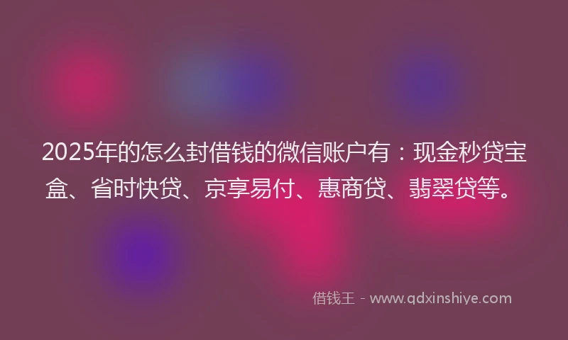 2025年的怎么封借钱的微信账户有：现金秒贷宝盒、省时快贷、京享易付、惠商贷、翡翠贷等。