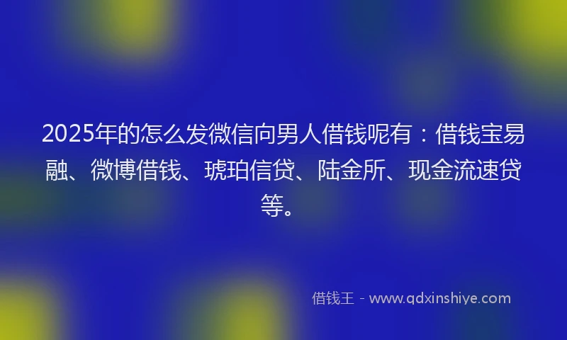 2025年的怎么发微信向男人借钱呢有：借钱宝易融、微博借钱、琥珀信贷、陆金所、现金流速贷等。