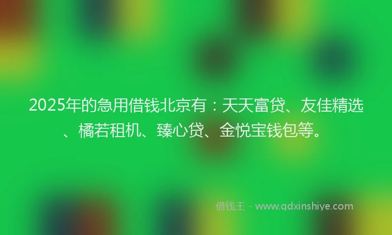 2025年的急用借钱北京有：天天富贷、友佳精选、橘若租机、臻心贷、金悦宝钱包等。