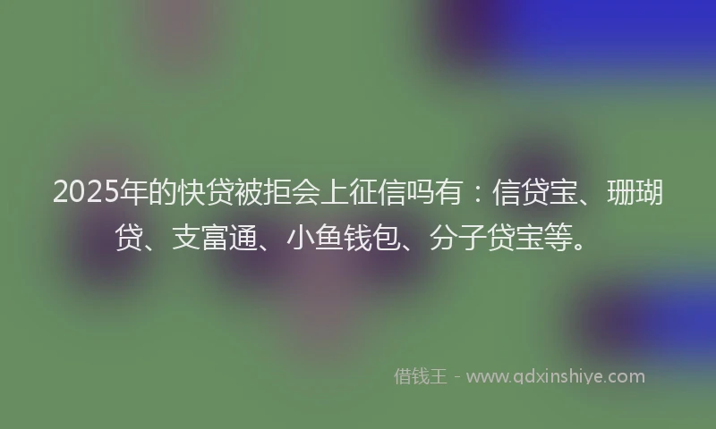 2025年的快贷被拒会上征信吗有：信贷宝、珊瑚贷、支富通、小鱼钱包、分子贷宝等。
