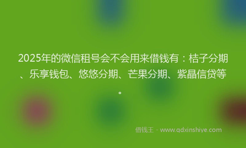 2025年的微信租号会不会用来借钱有：桔子分期、乐享钱包、悠悠分期、芒果分期、紫晶信贷等。