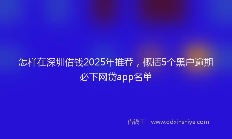 怎样在深圳借钱2025年推荐，概括5个黑户逾期必下网贷app名单