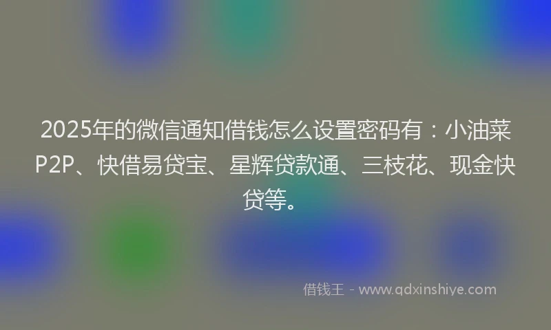 2025年的微信通知借钱怎么设置密码有：小油菜P2P、快借易贷宝、星辉贷款通、三枝花、现金快贷等。