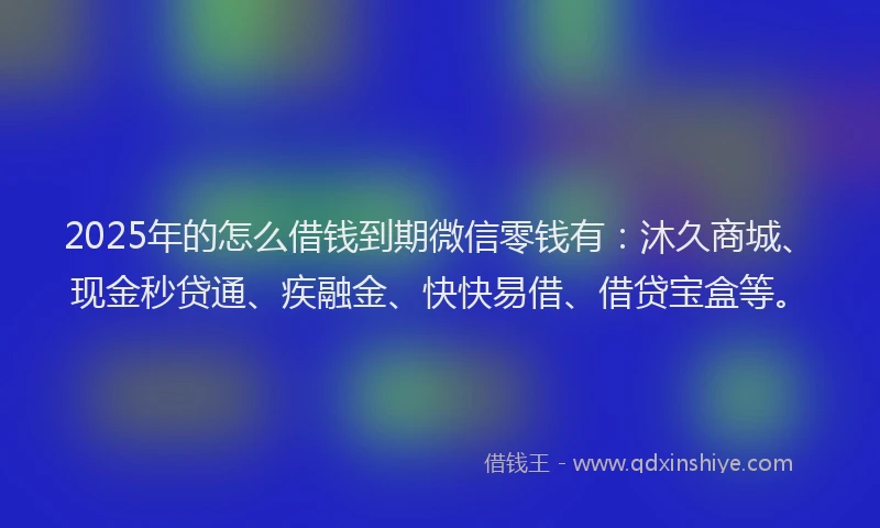 2025年的怎么借钱到期微信零钱有：沐久商城、现金秒贷通、疾融金、快快易借、借贷宝盒等。
