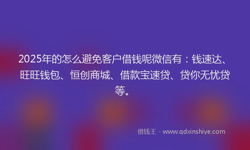 2025年的怎么避免客户借钱呢微信有：钱速达、旺旺钱包、恒创商城、借款宝速贷、贷你无忧贷等。
