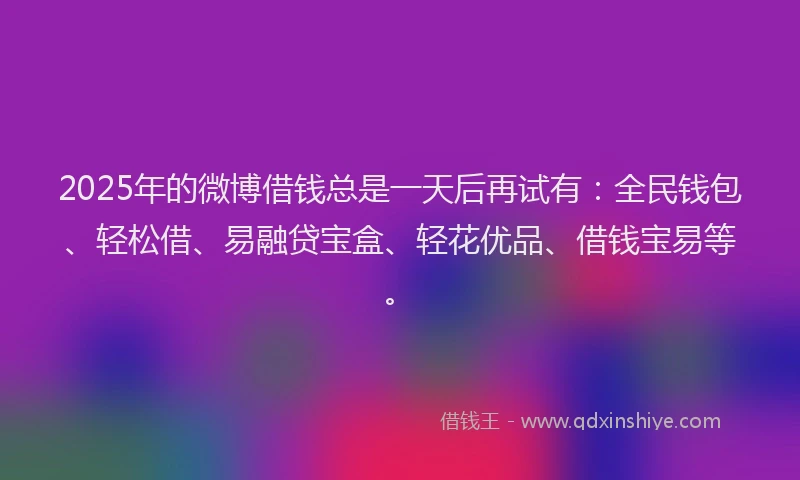 2025年的微博借钱总是一天后再试有：全民钱包、轻松借、易融贷宝盒、轻花优品、借钱宝易等。