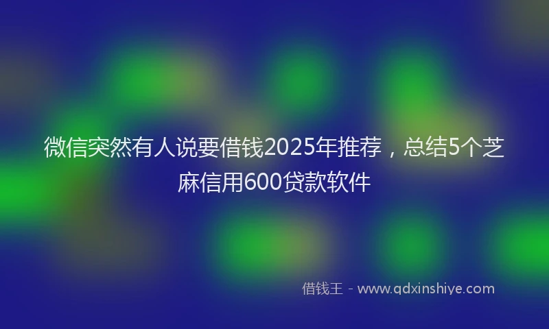 微信突然有人说要借钱2025年推荐，总结5个芝麻信用600贷款软件