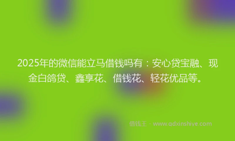 2025年的微信能立马借钱吗有：安心贷宝融、现金白鸽贷、鑫享花、借钱花、轻花优品等。