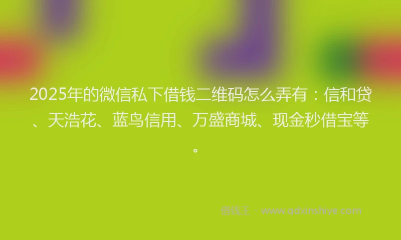 2025年的微信私下借钱二维码怎么弄有：信和贷、天浩花、蓝鸟信用、万盛商城、现金秒借宝等。