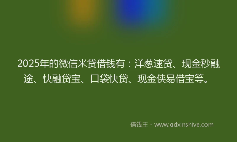 2025年的微信米贷借钱有：洋葱速贷、现金秒融途、快融贷宝、口袋快贷、现金侠易借宝等。