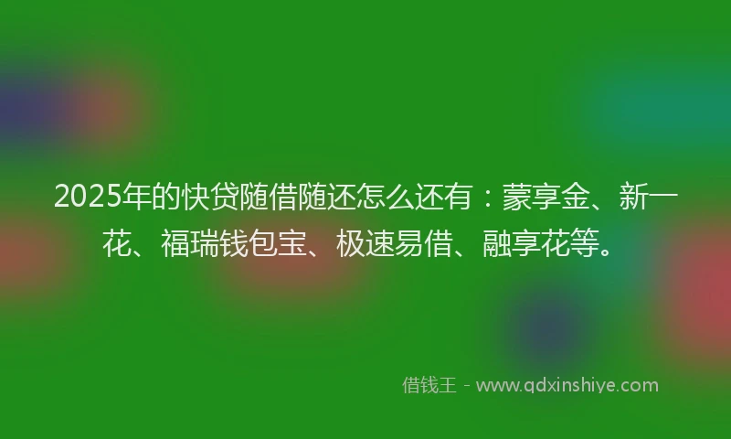 2025年的快贷随借随还怎么还有：蒙享金、新一花、福瑞钱包宝、极速易借、融享花等。