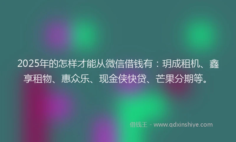 2025年的怎样才能从微信借钱有：玥成租机、鑫享租物、惠众乐、现金侠快贷、芒果分期等。