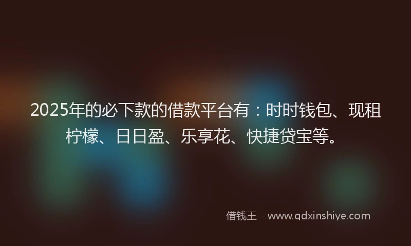 2025年的必下款的借款平台有：时时钱包、现租柠檬、日日盈、乐享花、快捷贷宝等。