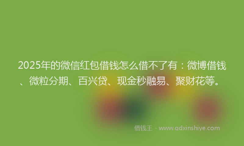 2025年的微信红包借钱怎么借不了有：微博借钱、微粒分期、百兴贷、现金秒融易、聚财花等。