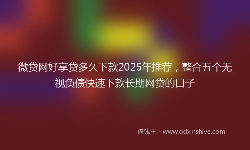 微贷网好享贷多久下款2025年推荐，整合五个无视负债快速下款长期网贷的口子
