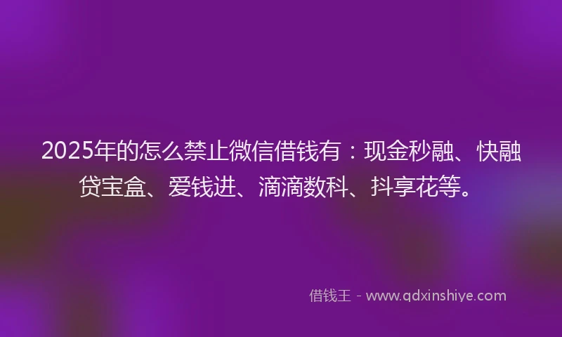 2025年的怎么禁止微信借钱有：现金秒融、快融贷宝盒、爱钱进、滴滴数科、抖享花等。