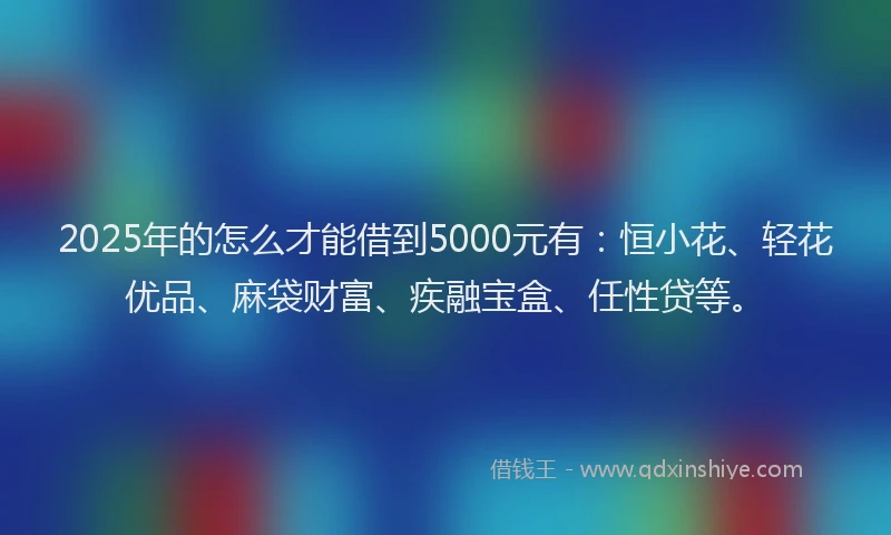 2025年的怎么才能借到5000元有：恒小花、轻花优品、麻袋财富、疾融宝盒、任性贷等。
