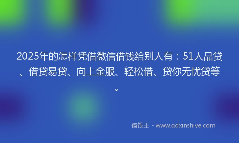 2025年的怎样凭借微信借钱给别人有：51人品贷、借贷易贷、向上金服、轻松借、贷你无忧贷等。