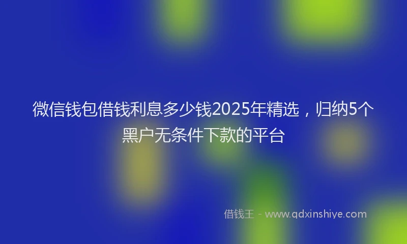 微信钱包借钱利息多少钱2025年精选，归纳5个黑户无条件下款的平台